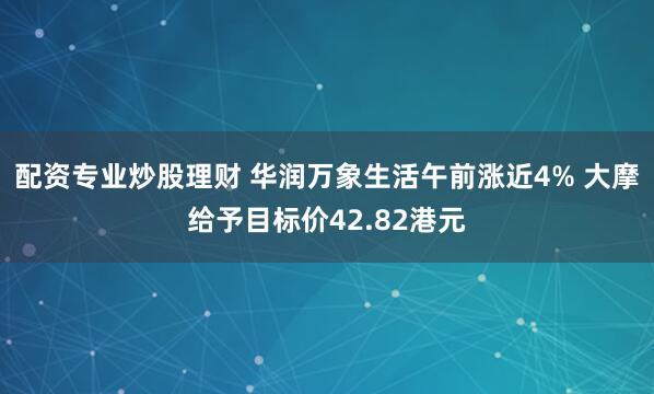 配资专业炒股理财 华润万象生活午前涨近4% 大摩给予目标价42.82港元
