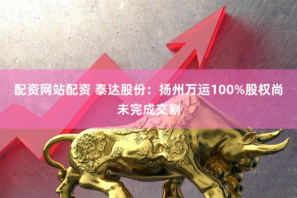 配资网站配资 泰达股份：扬州万运100%股权尚未完成交割