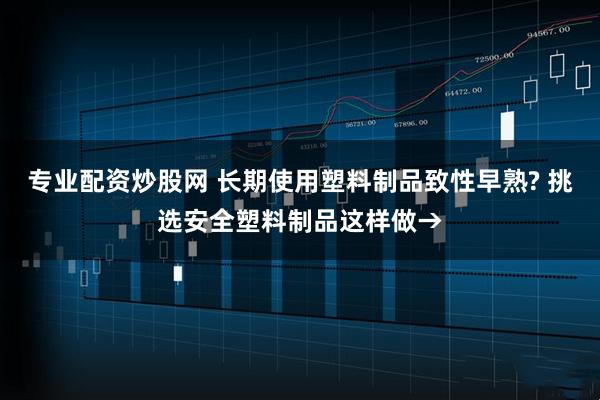 专业配资炒股网 长期使用塑料制品致性早熟? 挑选安全塑料制品这样做→