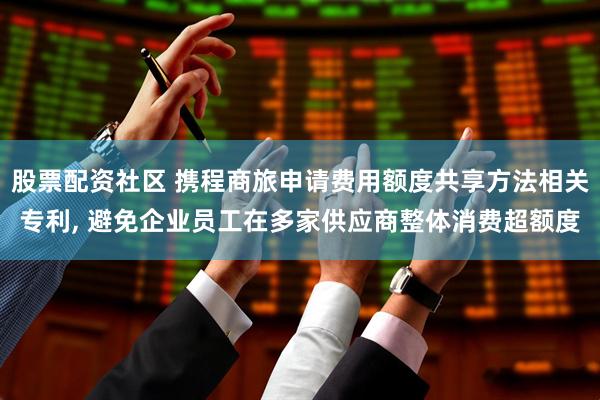 股票配资社区 携程商旅申请费用额度共享方法相关专利, 避免企业员工在多家供应商整体消费超额度