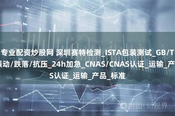 专业配资炒股网 深圳赛特检测_ISTA包装测试_GB/T 4857振动/跌落/抗压_24h加急_CNAS/CNAS认证_运输_产品_标准