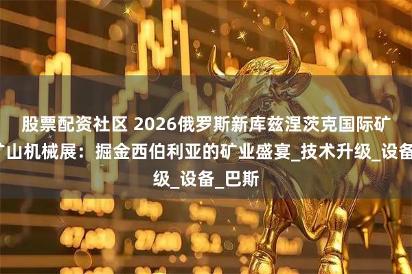 股票配资社区 2026俄罗斯新库兹涅茨克国际矿业及矿山机械展：掘金西伯利亚的矿业盛宴_技术升级_设备_巴斯