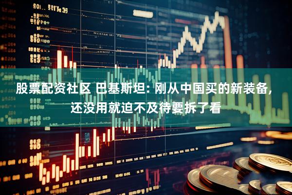 股票配资社区 巴基斯坦: 刚从中国买的新装备, 还没用就迫不及待要拆了看