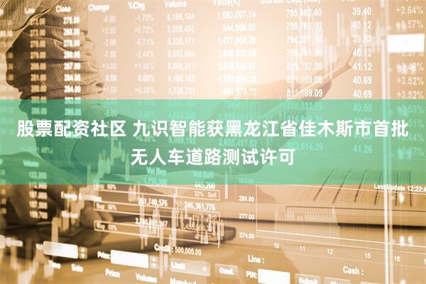 股票配资社区 九识智能获黑龙江省佳木斯市首批无人车道路测试许可