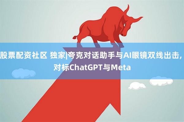 股票配资社区 独家|夸克对话助手与AI眼镜双线出击, 对标ChatGPT与Meta