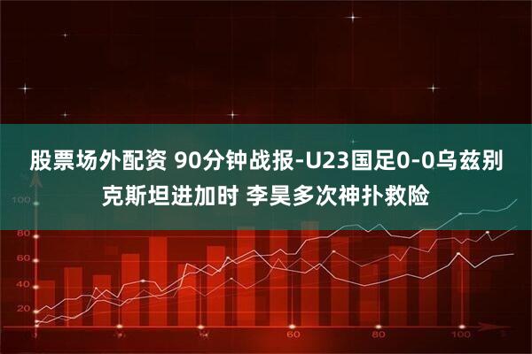 股票场外配资 90分钟战报-U23国足0-0乌兹别克斯坦进加时 李昊多次神扑救险