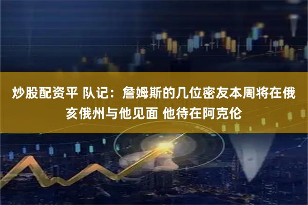 炒股配资平 队记：詹姆斯的几位密友本周将在俄亥俄州与他见面 他待在阿克伦