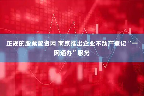 正规的股票配资网 南京推出企业不动产登记“一网通办”服务
