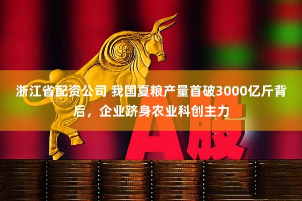 浙江省配资公司 我国夏粮产量首破3000亿斤背后，企业跻身农业科创主力